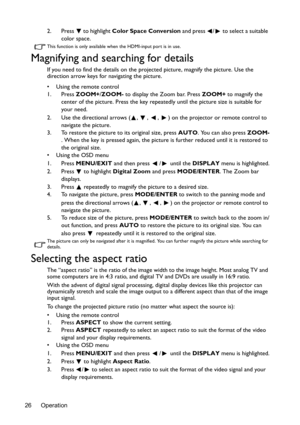 Page 26Operation 262. Press   to highlight Color Space Conversion and press  /  to select a suitable 
color space.
This function is only available when the HDMI-input port is in use.
Magnifying and searching for details
If you need to find the details on the projected picture, magnify the picture. Use the 
direction arrow keys for navigating the picture.
•  Using the remote control
1. Press ZOOM+/ZOOM- to display the Zoom bar. Press ZOOM+ to magnify the 
center of the picture. Press the key repeatedly until the...