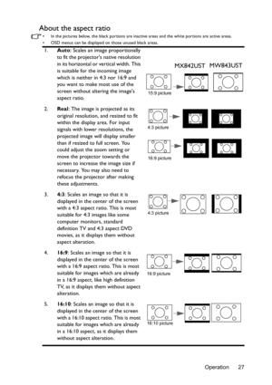 Page 27Operation 27
About the aspect ratio
•  In the pictures below, the black portions are inactive areas and the white portions are active areas.
•  OSD menus can be displayed on those unused black areas.
1.Auto: Scales an image proportionally 
to fit the projectors native resolution 
in its horizontal or vertical width. This 
is suitable for the incoming image 
which is neither in 4:3 nor 16:9 and 
you want to make most use of the 
screen without altering the images 
aspect ratio.
2.Real
: The image is...