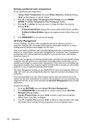 Page 30Operation 30
Setting a preferred color temperature
To set a preferred color temperature:
1. Highlight Color Temperature and select Warm, Normal or Cool by pressing 
/  on the projector or remote control.
2. Press  to highlight Color Temperature Fine Tuning and press MODE/
ENTER. The Color Temperature Fine Tuning page displays.
3. Press  /  to highlight the item you want to change and adjust the values by 
pressing / .
•R Gain/G Gain/B Gain: Adjusts the contrast levels of Red, Green, and Blue.
•R Offset/G...