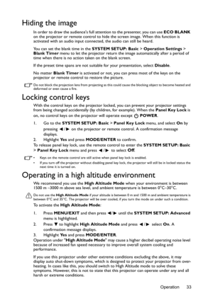 Page 33Operation 33
Hiding the image
In order to draw the audiences full attention to the presenter, you can use ECO BLANK 
on the projector or remote control to hide the screen image. When this function is 
activated with an audio input connected, the audio can still be heard. 
You can set the blank time in the SYSTEM SETUP: Basic > Operation Settings > 
Blank Timer menu to let the projector return the image automatically after a period of 
time when there is no action taken on the blank screen.
If the preset...