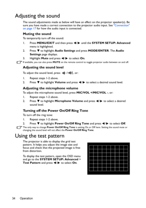 Page 34Operation 34
Adjusting the sound
The sound adjustments made as below will have an effect on the projector speaker(s). Be 
sure you have made a correct connection to the projector audio input. See Connection 
on page 17 for how the audio input is connected.
Muting the sound
To temporarily turn off the sound:
1. Press MENU/EXIT and then press  /  until the SYSTEM SETUP: Advanced 
menu is highlighted.
2. Press  to highlight Audio Settings and press MODE/ENTER. The Audio 
Settings page displays.
3. Highlight...