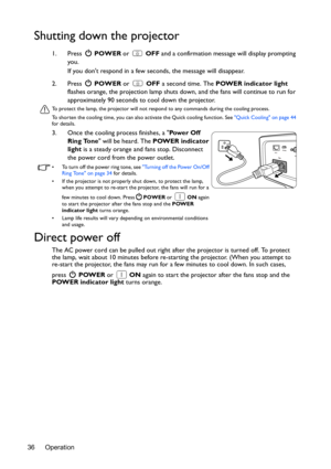 Page 36Operation 36
Shutting down the projector
1. Press  POWER or   OFF and a confirmation message will display prompting 
you. 
If you dont respond in a few seconds, the message will disappear.
2. Press  POWER or   OFF a second time. The POWER indicator light 
flashes orange, the projection lamp shuts down, and the fans will continue to run for 
approximately 90 seconds to cool down the projector.
To protect the lamp, the projector will not respond to any commands during the cooling process.
To shorten the...