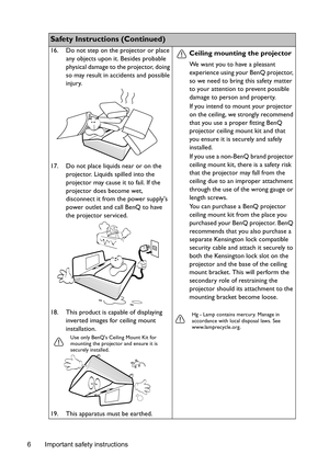 Page 6Important safety instructions 6
Safety Instructions (Continued)
16. Do not step on the projector or place 
any objects upon it. Besides probable 
physical damage to the projector, doing 
so may result in accidents and possible 
injury.
17. Do not place liquids near or on the 
projector. Liquids spilled into the 
projector may cause it to fail. If the 
projector does become wet, 
disconnect it from the power supplys 
power outlet and call BenQ to have 
the projector serviced.
18. This product is capable...