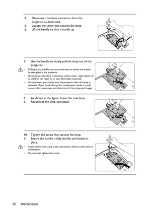 Page 52Maintenance 524. Disconnect the lamp connector from the 
projector as illustrated.
5. Loosen the screw that secures the lamp.
6. Lift the handle so that it stands up.
7. Use the handle to slowly pull the lamp out of the 
projector.
•  Pulling it too quickly may cause the lamp to break and scatter 
broken glass in the projector.
•  Do not place the lamp in locations where water might splash on 
it, children can reach it, or near flammable materials.
•  Do not insert your hands into the projector after the...