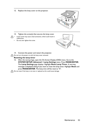 Page 53Maintenance 53 14. Connect the power and restart the projector.
Do not turn the power on with the lamp cover removed. 
Resetting the lamp timer
15. After the startup logo, open the On-Screen Display (OSD) menu. Go to the 
SYSTEM SETUP: Advanced > Lamp Settings menu. Press MODE/ENTER. 
The Lamp Settings page displays. Highlight Reset Lamp Timer. A warning 
message is displayed asking if you want to reset the lamp timer. Highlight Reset and 
press MODE/ENTER. The lamp time will be reset to “0”.
Do not...