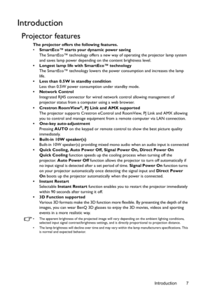 Page 7Introduction 7
Introduction
Projector features
The projector offers the following features.
• SmartEco™ starts your dynamic power saving
The SmartEco™ technology offers a new way of operating the projector lamp system 
and saves lamp power depending on the content brightness level.
•  Longest lamp life with SmartEco™ technology
The SmartEco™ technology lowers the power consumption and increases the lamp 
life.
•  Less than 0.5W in standby condition
Less than 0.5W power consumption under standby mode.
•...