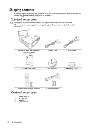 Page 8Introduction 8
Shipping contents
Carefully unpack and verify that you have all of the items shown below. If any of these items 
are missing, please contact your place of purchase.
Standard accessories
The supplied accessories will be suitable for your region, and may differ from those illustrated.
*The warranty card is only supplied in some specific regions. Please consult your dealer for detailed 
information.
Optional accessories
Projector with the projector 
mounting platePower cord VGA cable
Quick...