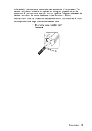 Page 15
Introduction 15
Infra-Red (IR) remote control sensor is lo
cated on the front of the projector. The 
remote control must be held at an angle within 30 degrees perpendicular to the 
projectors IR remote control sensor to function correctly. The distance between the 
remote control and the sensor should not exceed  8 meters (~ 26 feet).
Make sure that there are no obstacles between the remote control and the IR sensor 
on the projector that might obstruct the infra-red beam.
• Operating the projector from...