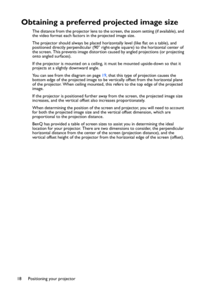 Page 18
Positioning your projector
18
Obtaining a preferred projected image size
The distance from the projector lens to the screen, the zoom setting (if available), and 
the video format each factors in the projected image size.
The projector should always be placed hori zontally level (like flat on a table), and 
positioned directly perpendicular (90° right-angle square) to the horizontal center of 
the screen. This prevents image distortion caused by angled projections (or projecting 
onto angled surfaces)....