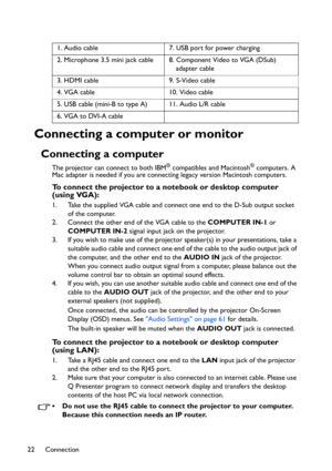 Page 22
Connection
22
Connecting a computer or monitor
Connecting a computer
The projector can connect to both IBM® compatibles and Macintosh® computers. A 
Mac adapter is needed if you are conne cting legacy version Macintosh computers.
To connect the projector to a notebook or desktop computer 
(using VGA):
1. Take the supplied VGA cable and connect one end to the D-Sub output socket 
of the computer.
2. Connect the other end of the VGA cable to the  COMPUTER IN-1 or 
COMPUTER IN-2  signal input jack on the...