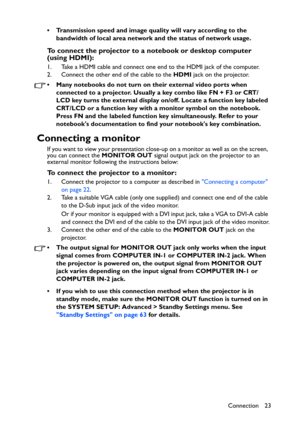 Page 23
Connection 23
• Transmission speed and image quality will vary according to the 
bandwidth of local area network and the status of network usage.
To connect the projector to a notebook or desktop computer 
(using HDMI):
1. Take a HDMI cable and connect one end to the HDMI jack of the computer.
2. Connect the other end of the cable to the  HDMI jack on the projector.
• Many notebooks do not turn on  their external video ports when 
connected to a projector. Usually a key combo like FN + F3 or CRT/
LCD...