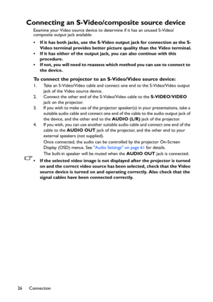 Page 26
Connection
26
Connecting an S-Video/co mposite source device
Examine your Video source device to determine if it has an unused S-Video/
composite output jack available: 
• If it has both jacks, use the S-Vide o output jack for connection as the S-
Video terminal provides better pictur e quality than the Video terminal.
• If it has either of the output jack, you can also continue with this  procedure.
• If not, you will need to reassess which method you can use to connect to  the device.
To connect the...