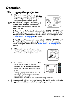 Page 27
Operation 27
Operation
Starting up the projector
1. Plug the power cord into the projector and into a power outlet. Check that the  POWER 
indicator light  on the projector lights 
orange after power has been applied.
• Please use the original accessories (e.g.  power cable) only with the device to 
avoid possible dangers such as electric 
shock and fire.
• If Direct Power On function is activated in the SYSTEM SETUP: Basic >  Operation Settings menu, the projector  will turn on automatically after 
the...