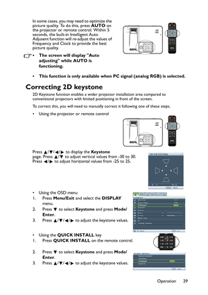 Page 29
Operation 29
In some cases, you may need to optimize the 
picture quality. To do this, press 
AUTO on 
the projector or remote control. Within 5 
seconds, the built-in Intelligent Auto 
Adjusent function will re-adjust the values of 
Frequency and Clock to provide the best 
picture quality.  
• The screen will display Auto 
adjusting while AUTO is 
functioning.
• This function is only available when PC signal (analog RGB) is selected.
Correcting 2D keystone
2D Keystone function enables a wider projector...