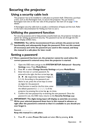 Page 33
Operation 33
Securing the projector
Using a security cable lock
The projector has to be installed in a safe place to prevent theft. Otherwise, purchase 
a lock, such as the Kensington lock, to secure the projector. You can locate a 
Kensington lock slot on the rear side of the projector. See item 23 on page 10 for 
details.
A Kensington security cable lock is usually a combination of key(s) and the lock. Refer 
to the locks documentation for finding out how to use it.
Utilizing the password function
For...