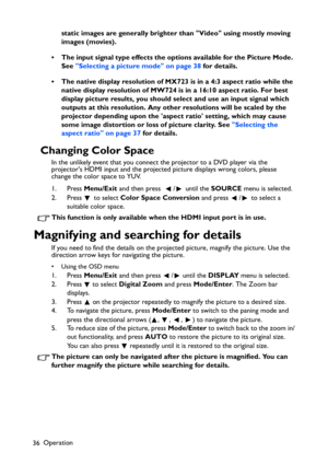 Page 36
Operation
36 static images are generally brighter than Video using mostly moving 
images (movies).
• The input signal type effects the options available for the Picture Mode.  See  Selecting a picture mode on page 38  for details.
• The native display resolution of MX723 is in a 4:3 aspect ratio while the  native display resolution of MW724 is in a 16:10 aspect ratio. For best 
display picture results, you should se lect and use an input signal which 
outputs at this resolution. Any other  resolutions...