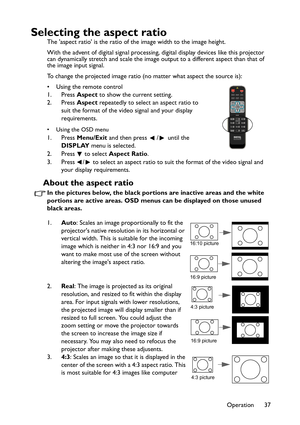 Page 37
Operation 37
Selecting the aspect ratio
The aspect ratio is the ratio of the image width to the image height.
With the advent of digital signal processing, digital display devices like this projector 
can dynamically stretch and scale the image output to a different aspect than that of 
the image input signal. 
To change the projected image ratio (no matter what aspect the source is):
• Using the remote control
1. Press  Aspect to show the current setting.
2. Press  Aspect repeatedly to select an aspect...