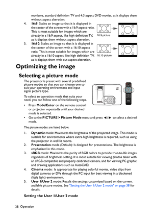 Page 38
Operation
38 monitors, standard definition TV and 4:3 aspect DVD movies, as it displays them 
without aspect alteration.
4. 16:9: Scales an image so that it is displayed in 
the center of the screen with a 16:9 aspect ratio. 
This is most suitable for images which are 
already in a 16:9 aspect, like high definition TV, 
as it displays them without aspect alteration.
5. 16:10 : Scales an image so that it is displayed in 
the center of the screen with a 16:10 aspect 
ratio. This is most suitable for...