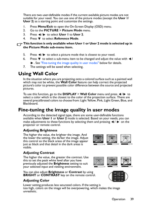 Page 39
Operation 39
There are two user-definable modes if the current available picture modes are not 
suitable for your need. You can use one of the picture modes (except the 
User 1/
User 2 ) as a starting point and customize the settings.
1. Press  Menu/Exit  to open the On-Screen Display (OSD) menu.
2. Go to the  PICTURE > Picture Mode  menu.
3. Press  /  to select  User 1 to User 2 .
4. Press   to select  Reference Mode .
This function is only available when User 1 or User 2 mode is selected up in 
the...