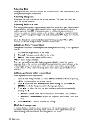 Page 40
Operation
40
Adjusting Tint
The higher the value, the more reddish the picture becomes. The lower the value, the 
more greenish the picture becomes.
Adjusting Sharpness
The higher the value, the sharper the picture becomes. The lower the value, the 
softer the picture becomes.
Adjusting Brilliant Color
This feature utilizes a new color-processing algorithm and system level enhancements 
to enable higher brightness while providing  truer, more vibrant colors in picture. It 
enables a greater than 50%...
