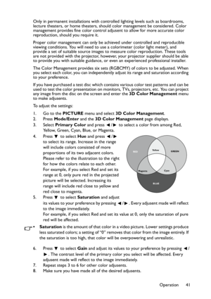 Page 41
Operation 41
Only in permanent installations with controlled lighting levels such as boardrooms, 
lecture theaters, or home theaters, should color management be considered. Color 
management provides fine color control adjusent to allow for more accurate color 
reproduction, should you require it.
Proper color management can only be achieved under controlled and reproducible 
viewing conditions. You will need to use a colorimeter (color light meter), and 
provide a set of suitable source images to...