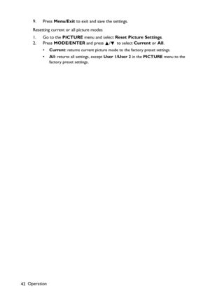 Page 42
Operation
42 9. Press 
Menu/Exit  to exit and save the settings.
Resetting current or all picture modes
1. Go to the  PICTURE menu and select  Reset Picture Settings .
2. Press  MODE/ENTER  and press  /  to select  Current or All.
• Current : returns current picture mode to the factory preset settings.
• All: returns all settings, except  User 1/User 2 in the PICTURE  menu to the 
factory preset settings. 