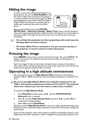 Page 44
Operation
44
Hiding the image
In order to draw the audiences full attention to 
the presenter, you can use  ECO BLANK to hide 
the screen image. Press any key on the projector 
or remote control to restore the image. Eco Blank 
wording appears at the screen while the image is 
hidden. When this function is activated with an 
audio input connected, the audio can still be 
heard.
You can set the blank time in the  SYSTEM 
SETUP: Basic  > Operation Settings  > Blank Timer  menu to let the projector 
return...