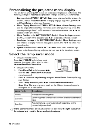 Page 46
Operation
46
Personalizing the projector menu display
The On-Screen Display (OSD) menus can be set according to your preferences. The 
following settings do not affect the projection settings, operation, or performance. 
• Language  in the SYSTEM SETUP: Basic  menu sets your familiar language for 
the OSD menus. Press  Mode/Enter to display language page. Use  / / /  
and  Mode/Enter  to select your language.
• Menu Display Time  in the SYSTEM SETUP: Basic  > Menu Settings  menu 
sets the length of time...