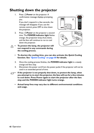 Page 48
Operation
48
Shutting down the projector
1. Press  Power on the projector. A 
confirmation message displays prompting 
you. 
If you dont respond in a few seconds, the 
message will disappear. If you use the 
remote control, press OFF to shut down 
the projector.
2. Press  Power on the projector a second 
time. The  POWER indicator light  flashes 
orange, the projection lamp shuts down, 
and the fans will continue to run to cool 
down the projector. 
• To protect the lamp, the projector will  not respond...
