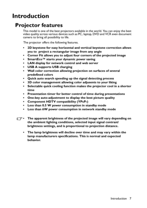 Page 7
Introduction 7
Introduction
Projector features
This model is one of the best projectors available in the world. You can enjoy the best 
video quality across various devices such as PC, laptop, DVD and VCR even document 
camera to bring all possibility to life.The projector offers the following features.
• 2D keystone for easy horizontal and vertical keystone correction allows  you to  project a rectangular image from any angle
• Corner Fit allows you to adjust four corners of the projected image
•...