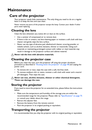 Page 65
Maintenance 65
Maintenance
Care of the projector
Your projector needs little maintenance. The only thing you need to do on a regular 
basis is to keep the lens and case clean.
Never remove any parts of the projector except the lamp. Contact your dealer if other 
parts need replacing.
Cleaning the lens
Clean the lens whenever you notice dirt or dust on the surface. 
• Use a canister of compressed air to remove dust. 
• If there is dirt or smears, use lens-cleaning paper or moisten a soft cloth with lens...