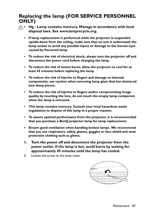 Page 69
Maintenance 69
Replacing the lamp (FOR SERVICE PERSONNEL 
ONLY)
• Hg - Lamp contains mercury. Manage in accordance with local disposal laws. See www.lamprecycle.org.
• If lamp replacement is performed while the projector is suspended 
upside-down from the ceiling, make sure that no one is underneath the 
lamp socket to avoid any possible injury or damage to the human eyes 
caused by fractured lamp.
• To reduce the risk of electrical shock, always turn the projector off and  disconnect the power cord...