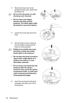 Page 70
Maintenance
70 3. Remove the lamp cover by (a) 
pushing the lamp cover upward and 
(b) lifting it off.
• Do not turn the power on with  the lamp cover removed.
• Do not insert your fingers  between the lamp and the 
projector. The sharp edges inside 
the projector may cause injuries.
4. Loosen the screws that secure the  lamp.
5. Lift the handle so that it stands up.  Use the handle to slowly pull the 
lamp out of the projector.
• Pulling it too quickly may cause  the lamp to break and scatter 
broken...