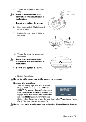 Page 71
Maintenance 71
11. Restart the projector.
Do not turn the power on with the lamp cover removed.
Resetting the lamp timer
12. After the startup logo, open the On-Screen 
Display (OSD) menu. Go to the  SYSTEM 
SETUP: Advanced  > Lamp Settings  menu. 
Press  Mode/Enter . The Lamp Settings  page 
displays. Press   to select  Reset lamp timer 
and press  Mode/Enter . A warning message 
displays asking if you want to reset the lamp timer. Select  Yes and press  Mode/
Enter . The lamp time will be reset to 0....