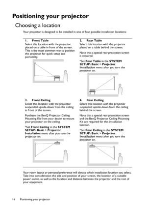 Page 16Positioning your projector 16
Positioning your projector
Choosing a location
Your projector is designed to be installed in one of four possible installation locations:
Your room layout or personal preference will dictate which installation location you select. 
Take into consideration the size and position of your screen, the location of a suitable 
power outlet, as well as the location and distance between the projector and the rest of 
your equipment.1. Front Table
Select this location with the...