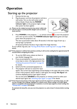 Page 22Operation 22
Operation
Starting up the projector
1. Remove the lens cap.
2. Plug the power cord into the projector and into a 
wall socket. Turn on the wall socket switch 
(where fitted). Check that the POWER 
indicator light on the projector lights orange 
after power has been applied.
Please use the original accessories (e.g. power cable) only 
with the device to avoid possible dangers such as electric 
shock and fire.
3. Press POWER on the projector   or remote control   to start the projector 
and a...