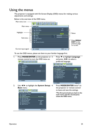 Page 25Operation25
Using the menus
The projector is equipped with On-Screen Display (OSD) menus for making various 
adjustments and settings.
Below is the overview of the OSD menu.
To use the OSD menus, please set them to your familiar language first.
1. Press MODE/ENTER on the projector or 
remote control to turn the OSD menu on.3. Press ▼ to highlight Language 
and press ◄/► to select a 
preferred language.
2. Use ◄/► to highlight the System Setup: 
Basic menu.4. Press MODE/ENTER twice* on 
the projector or...