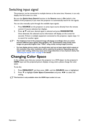 Page 29Operation29
Switching input signal
The projector can be connected to multiple devices at the same time. However, it can only 
display one full screen at a time. 
Be sure the Quick Auto Search function in the Source menu is On (which is the 
default of this projector) if you want the projector to automatically search for the signals.
You can also manually cycle through the available input signals.
1. Press SOURCE on the projector or press input source directly from the remote 
control. A source selection...