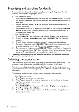 Page 30Operation 30
Magnifying and searching for details
If you need to find the details on the projected picture, magnify the picture. Use the 
direction arrow keys for navigating the picture.
• Using the remote control
1. Press Digital Zoom+/- to display the Zoom bar. Press Digital Zoom+ to magnify 
the center of the picture. Press the key repeatedly until the picture size is suitable for 
your need.
2. Use the directional arrows (▲, ▼, ◄, ►) on the projector or remote control to 
navigate the picture.
3. To...