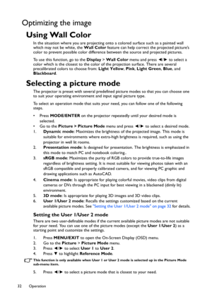 Page 32Operation 32
Optimizing the image
Using Wall Color
In the situation where you are projecting onto a colored surface such as a painted wall 
which may not be white, the Wall Color feature can help correct the projected picture’s 
color to prevent possible color difference between the source and projected pictures.
To use this function, go to the Display > Wall Color menu and press ◄/► to select a 
color which is the closest to the color of the projection surface. There are several 
precalibrated colors to...