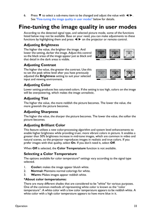 Page 33Operation33
6. Press ▼ to select a sub-menu item to be changed and adjust the value with ◄/►. 
See Fine-tuning the image quality in user modes below for details.
Fine-tuning the image quality in user modes
According to the detected signal type, and selected picture mode, some of the functions 
listed below may not be available. Base on your need, you can make adjustments to these 
functions by highlighting them and press ◄/► on the projector or remote control.
Adjusting Brightness
The higher the value,...