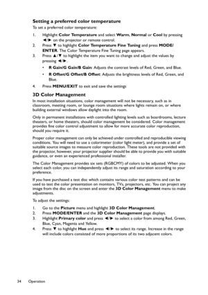 Page 34Operation 34
Setting a preferred color temperature
To set a preferred color temperature:
1. Highlight Color Temperature and select Wa r m, Normal or Cool by pressing 
◄/► on the projector or remote control.
2. Press ▼ to highlight Color Temperature Fine Tuning and press MODE/
ENTER. The Color Temperature Fine Tuning page appears.
3. Press ▲/▼ to highlight the item you want to change and adjust the values by 
pressing ◄/►.
•R Gain/G Gain/B Gain: Adjusts the contrast levels of Red, Green, and Blue.
•R...