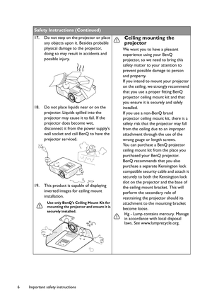 Page 6Important safety instructions 6
Safety Instructions (Continued)
17. Do not step on the projector or place 
any objects upon it. Besides probable 
physical damage to the projector, 
doing so may result in accidents and 
possible injury.
18. Do not place liquids near or on the 
projector. Liquids spilled into the 
projector may cause it to fail. If the 
projector does become wet, 
disconnect it from the power supplys 
wall socket and call BenQ to have the 
projector serviced.
19. This product is capable of...