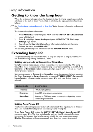 Page 54Maintenance 54
Lamp information
Getting to know the lamp hour
When the projector is in operation, the duration (in hours) of lamp usage is automatically 
calculated by the built-in timer. The method of calculating the equivalent lamp hour is as 
follows:
See Setting Lamp mode as Economic or SmartEco below for more information on Economic 
mode.
To obtain the lamp hour information:
1. Press MENU/EXIT and then press ◄/► until the SYSTEM SETUP: Advanced 
menu is highlighted.
2. Press ▼ to highlight Lamp...