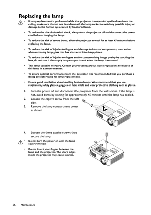 Page 56Maintenance 56
Replacing the lamp
• If lamp replacement is performed while the projector is suspended upside-down from the 
ceiling, make sure that no one is underneath the lamp socket to avoid any possible injury or 
damage to the human eyes caused by fractured lamp.
• To reduce the risk of electrical shock, always turn the projector off and disconnect the power 
cord before changing the lamp.
• To reduce the risk of severe burns, allow the projector to cool for at least 45 minutes before 
replacing the...