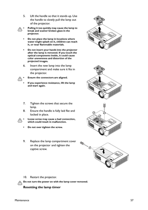 Page 57Maintenance57
10. Restart the projector.
Do not turn the power on with the lamp cover removed.
Resetting the lamp timer
5. Lift the handle so that it stands up. Use 
the handle to slowly pull the lamp out 
of the projector.
• Pulling it too quickly may cause the lamp to 
break and scatter broken glass in the 
projector.
• Do not place the lamp in locations where 
water might splash on it, children can reach 
it, or near flammable materials.
• Do not insert your hands into the projector 
after the lamp is...