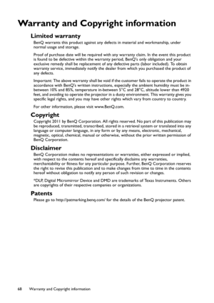 Page 68Warranty and Copyright information 68
Warranty and Copyright information
Limited warranty
BenQ warrants this product against any defects in material and workmanship, under 
normal usage and storage.
Proof of purchase date will be required with any warranty claim. In the event this product 
is found to be defective within the warranty period, BenQs only obligation and your 
exclusive remedy shall be replacement of any defective parts (labor included). To obtain 
warranty service, immediately notify the...