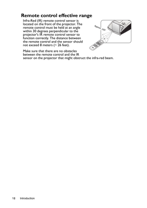 Page 18Introduction 18
Remote control effective range
Infra-Red (IR) remote control sensor is 
located on the front of the projector. The 
remote control must be held at an angle 
within 30 degrees perpendicular to the 
projectors IR remote control sensor to 
function correctly. The distance between 
the remote control and the sensor should 
not exceed 8 meters (~ 26 feet).
Make sure that there are no obstacles 
between the remote control and the IR 
sensor on the projector that might obstruct the infra-red...