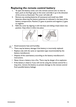 Page 19Introduction19
Replacing the remote control battery
1. To open the battery cover, turn the remote control over to view its 
back, push on the finger grip on the cover and slide it up in the direction 
of the arrow as illustrated. The cover will slide off.
2. Remove any existing batteries (if necessary) and install two AAA 
batteries observing the battery polarities as indicated in the base of the 
battery compartment. Positive (+) goes to positive and negative (-) goes 
to negative.
3. Refit the cover by...