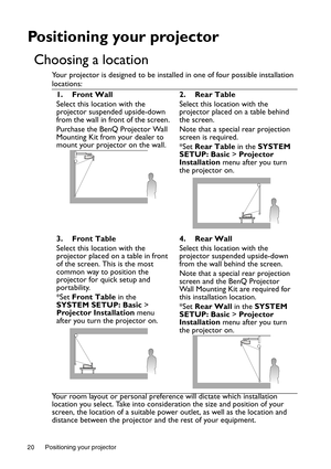 Page 20Positioning your projector 20
Positioning your projector
Choosing a location
Your projector is designed to be installed in one of four possible installation 
locations:
Your room layout or personal preference will dictate which installation 
location you select. Take into consideration the size and position of your 
screen, the location of a suitable power outlet, as well as the location and 
distance between the projector and the rest of your equipment. 1. Front Wall
Select this location with the...